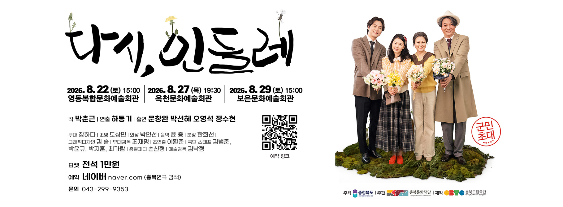 CBTC

충북도립극단

Chungbuk Theatre Company

다기, 인통레

예약 링크

2026.8. 22 (토) 15:00

2026. 8. 27 (목) 19:30

2026. 8. 29 (토) 15:00

영동복합문화예술회관

옥천문화예술회관

보은문화예술회관

군민
초대

작 박춘근 | 연출 하동기 | 출연 문창완 박선혜 오영석 정수현

무대 장하다! 조명 도상민| 의상 박인선| 음악 윤 중| 분장 한희선| 그래픽디자인 김 솔| 무대감독 조재명| 조연출 이환준| 극단 스태프 김범준, 박윤규, 박지훈, 최가람| 총괄피디 손신형| 예술감독 김낙형
주최 ※ 충청북도 | 주관

충북문화재단 | 제작 --~ 충북도립극단

LNGD EONGBUK-DO

Chungbuk Cultural F

Chungbuk Theatre C

티켓 전석 1만원 | 예약 네이버 naver.com (충북연극 검색) | 문의 043-299-9353