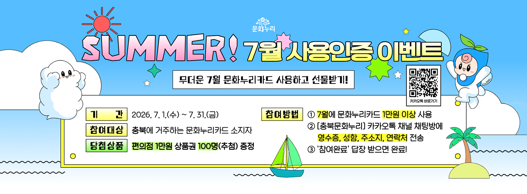 SUMMER! 7월 사용인증 이벤트
무더운 7월 문화누리카드 사용하고 선물받기!
기간:2026. 7.1.(수)~ 7.31.(금)
참여방법: 7월에 문화누리카드 1만원 이상 사용
당첨상품: 편의점 1만원 상품권 100명(추첨) 증정
참여대상
1. 충북에 거주하는 문화누리카드 소지자
2. [충북문화누리] 카카오톡 채널 채팅방에 영수증, 성함, 주소지, 연락처 전송
3. '참여완료' 답장 받으면 완료!