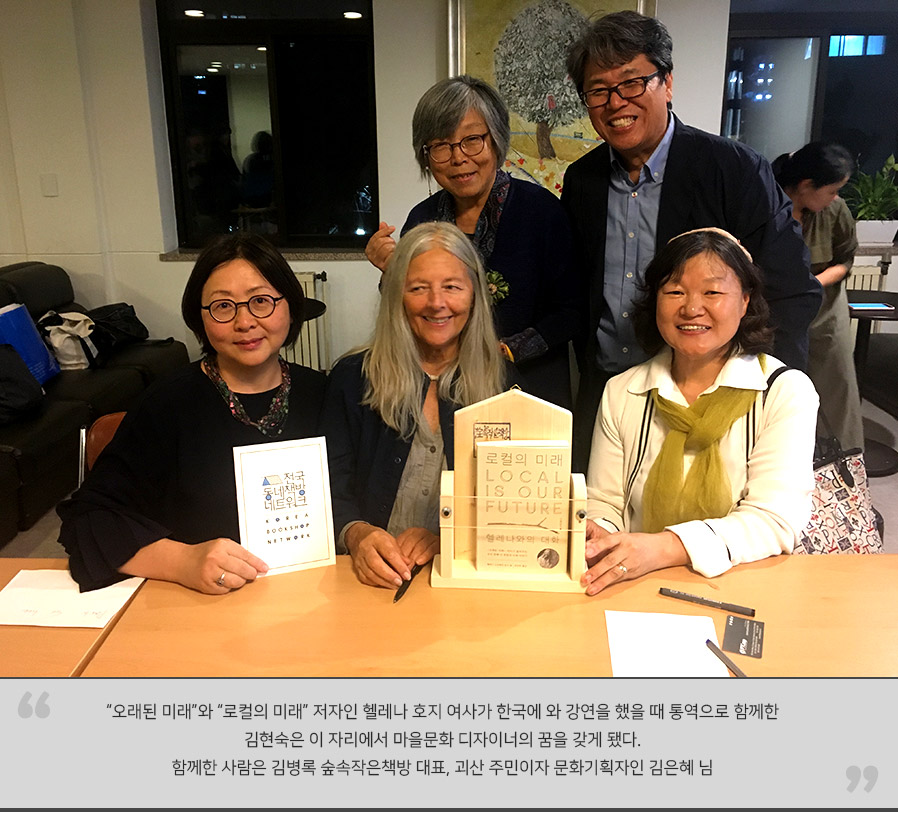 
'오래된 미래'와 '로컬의 미래' 저자인 헬레나 호지 여사가 한국에 와 강연을 했을 때 통역으로 함께한 김현숙은 이 자리에서 마을문화 디자이너의 꿈을 갖게 됐다. 함께한 사람은 김병록 숲속작은책방 대표, 괴산 주민이자 문화기획자인 김은혜 님
