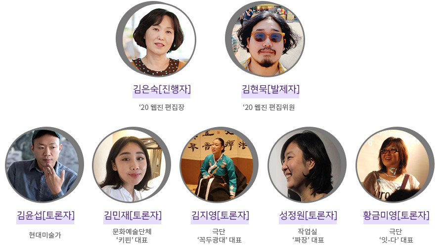 
김은숙[진행자]‘20 웹진 편집장, 김현묵[발제자]‘20 웹진 편집위원, 김윤섭[토론자]현대미술가, 김민재[토론자]문화예술단체‘키핀’ 대표, 김지영[토론자] 극단 ‘꼭두광대’ 대표, 성정원[토론자] 작업실 ‘짜장’ 대표, 황금미영[토론자] 극단 ‘잇-다’ 대표 이미지