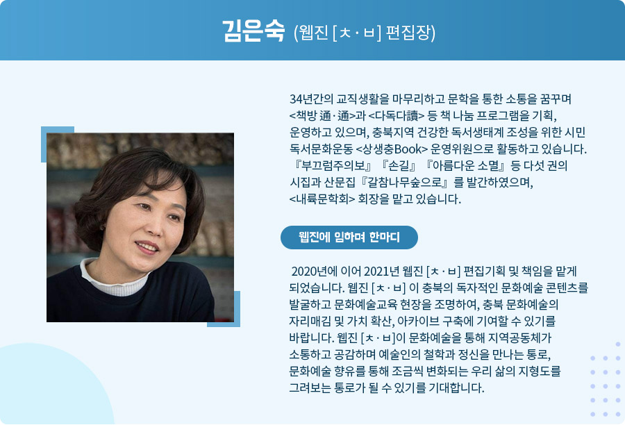 
 김은숙 (웹진 [ㅊ·ㅂ] 편집장)
 34년간의 교직생활을 마무리하고 문학을 통한 소통을 꿈꾸며 <책방 通·通>과 <다독다讀> 등 책 나눔 프로그램을 기획, 운영하고 있으며, 충북지역 건강한 독서생태계 조성을 위한 시민 독서문화운동 <상생충Book> 운영위원으로 활동하고 있습니다. 『부끄럼주의보』『손길』『아름다운 소멸』등 다섯 권의 시집과 산문집『갈참나무숲으로』를 발간하였으며,  <내륙문학회> 회장을 맡고 있습니다. 웹진에 임하며 한마디

 2020년에 이어 2021년 웹진 [ㅊ·ㅂ] 편집기획 및 책임을 맡게 되었습니다. 웹진 [ㅊ·ㅂ] 이 충북의 독자적인 문화예술 콘텐츠를 발굴하고 문화예술교육 현장을 조명하여, 충북 문화예술의 자리매김 및 가치 확산, 아카이브 구축에 기여할 수 있기를 바랍니다. 웹진 [ㅊ·ㅂ]이 문화예술을 통해 지역공동체가 소통하고 공감하며 예술인의 철학과 정신을 만나는 통로, 문화예술 향유를 통해 조금씩 변화되는 우리 삶의 지형도를 그려보는 통로가 될 수 있기를 기대합니다. 