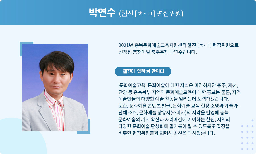 
 박연수 (웹진 [ㅊ·ㅂ] 편집위원)

 2021년 충북문화예술교육지원센터 웹진 [ㅊ·ㅂ] 편집위원으로 선정된 충청매일 충주주재 박연수입니다. 웹진에 임하며 한마디

 문화예술교육, 문화예술에 대한 지식은 미진하지만 충주, 제천, 단양 등 충북북부 지역의 문화예술교육에 대한 홍보는 물론, 지역 예술인들의 다양한 예술 활동을 알리는데 노력하겠습니다.
 또한, 문화예술 콘텐츠 발굴, 문화예술 교육 현장 조명과 예술가·단체 소개, 문화예술 향유자(소비자)의 시각을 반영해 충북 문화예술의 가치 확산과 자리매김에 기여하는 한편, 지역의 다양한 문화예술 활성화에 밑거름이 될 수 있도록 편집장을 비롯한 편집위원들과 협력해 최선을 다하겠습니다.  