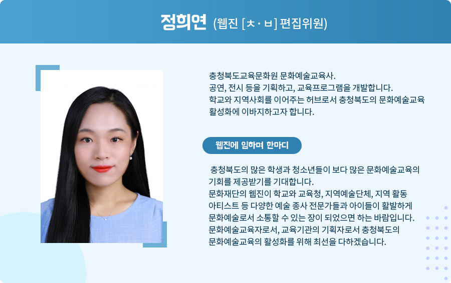 
 정희연 (웹진 [ㅊ·ㅂ] 편집위원)

충청북도교육문화원 문화예술교육사.
공연, 전시 등을 기획하고, 교육프로그램을 개발합니다.
학교와 지역사회를 이어주는 허브로서 충청북도의 문화예술교육 활성화에 이바지하고자 합니다.  웹진에 임하며 한마디

 충청북도의 많은 학생과 청소년들이 보다 많은 문화예술교육의 기회를 제공받기를 기대합니다.
 문화재단의 웹진이 학교와 교육청, 지역예술단체, 지역 활동 아티스트 등 다양한 예술 종사 전문가들과 아이들이 활발하게 문화예술로서 소통할 수 있는 장이 되었으면 하는 바람입니다.
 문화예술교육자로서, 교육기관의 기획자로서 충청북도의 문화예술교육의 활성화를 위해 최선을 다하겠습니다.