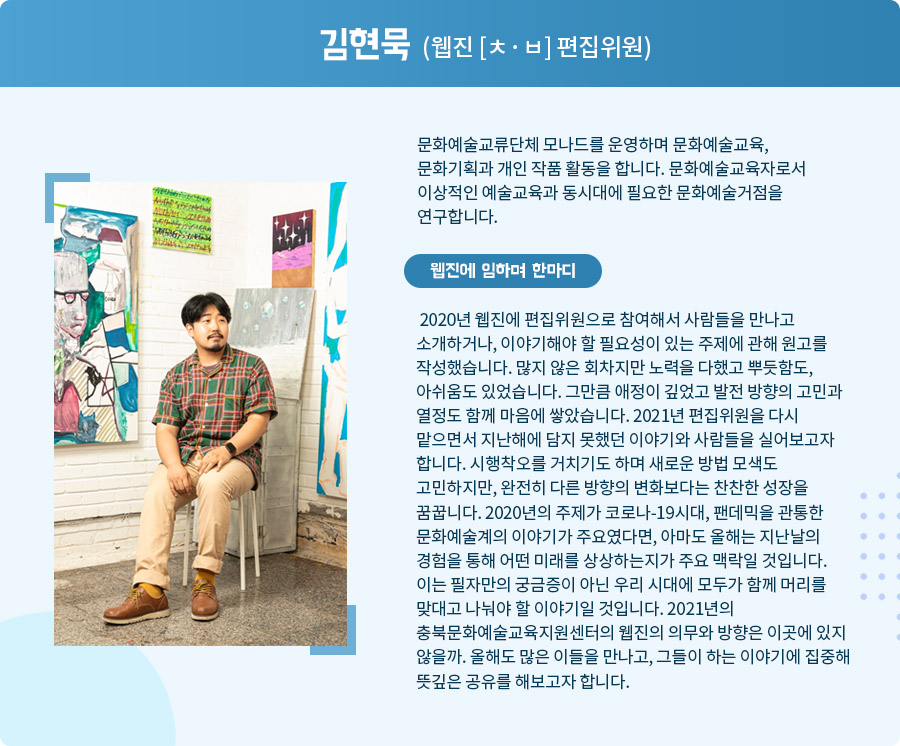 
  김현묵 (웹진 [ㅊ·ㅂ] 편집위원)

 문화예술교류단체 모나드를 운영하며 문화예술교육, 문화기획과 개인 작품 활동을 합니다. 문화예술교육자로서 이상적인 예술교육과 동시대에 필요한 문화예술거점을 연구합니다.

 2020년 웹진에 편집위원으로 참여해서 사람들을 만나고 소개하거나, 이야기해야 할 필요성이 있는 주제에 관해 원고를 작성했습니다. 많지 않은 회차지만 노력을 다했고 뿌듯함도, 아쉬움도 있었습니다. 그만큼 애정이 깊었고 발전 방향의 고민과 열정도 함께 마음에 쌓았습니다. 2021년 편집위원을 다시 맡으면서 지난해에 담지 못했던 이야기와 사람들을 실어보고자 합니다. 시행착오를 거치기도 하며 새로운 방법 모색도 고민하지만, 완전히 다른 방향의 변화보다는 찬찬한 성장을 꿈꿉니다. 2020년의 주제가 코로나-19시대, 팬데믹을 관통한 문화예술계의 이야기가 주요였다면, 아마도 올해는 지난날의 경험을 통해 어떤 미래를 상상하는지가 주요 맥락일 것입니다. 이는 필자만의 궁금증이 아닌 우리 시대에 모두가 함께 머리를 맞대고 나눠야 할 이야기일 것입니다. 2021년의 충북문화예술교육지원센터의 웹진의 의무와 방향은 이곳에 있지 않을까. 올해도 많은 이들을 만나고, 그들이 하는 이야기에 집중해 뜻깊은 공유를 해보고자 합니다.