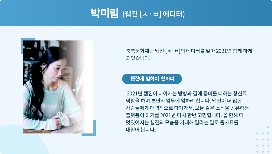 
박미림 (웹진 [ㅊ·ㅂ] 에디터)

 충북문화재단 웹진 [ㅊ·ㅂ]의 에디터를 맡아 2021년 함께 하게 되었습니다.  웹진에 임하며 한마디

 2021년 웹진이 나아가는 방향과 길에 풍미를 더하는 향신료 역할을 하며 본연의 임무에 임하려 합니다. 웹진이 더 많은 사람들에게 매력적으로 다가가서, 보물 같은 소식을 공유하는 플랫폼이 되기를 2021년 다시 한번 고민합니다. 올 한해 더 멋있어지는 웹진의 모습을 기대해 달라는 말로 출사표를 내밀어 봅니다.