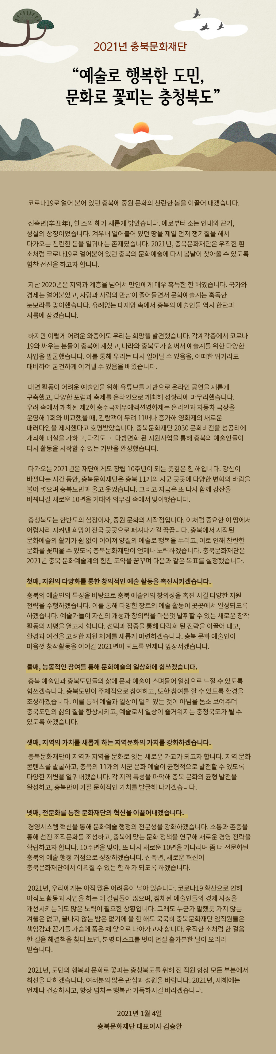 
 “예술로 행복한 도민, 문화로 꽃피는 충청북도” 

충북문화재단 대표이사 김승환


코로나19로 얼어 붙어 있던 충북에 중원 문화의 찬란한 봄을 이끌어 내겠습니다. 

신축년(辛丑年), 흰 소의 해가 새롭게 밝았습니다. 예로부터 소는 인내와 끈기, 성실의 상징이었습니다. 겨우내 얼어붙어 있던 땅을 제일 먼저 쟁기질을 해서 다가오는 찬란한 봄을 일궈내는 존재였습니다. 2021년, 충북문화재단은 우직한 흰 소처럼 코로나19로 얼어붙어 있던 충북의 문화예술에 다시 봄날이 찾아올 수 있도록 힘찬 전진을 하고자 합니다. 

지난 2020년은 지역과 계층을 넘어서 만인에게 매우 혹독한 한 해였습니다. 국가와 경제는 얼어붙었고, 사람과 사람의 만남이 줄어들면서 문화예술계는 혹독한 눈보라를 맞이했습니다. 유례없는 대재앙 속에서 충북의 예술인들 역시 한탄과 시름에 잠겼습니다.

하지만 이렇게 어려운 와중에도 우리는 희망을 발견했습니다. 각계각층에서 코로나19와 싸우는 분들이 충북에 계셨고, 나라와 충북도가 힘써서 예술계를 위한 다양한 사업을 발굴했습니다. 이를 통해 우리는 다시 일어날 수 있음을, 어떠한 위기라도 대비하여 굳건하게 이겨낼 수 있음을 배웠습니다.

 대면 활동이 어려운 예술인을 위해 유튜브를 기반으로 온라인 공연을 새롭게 구축했고, 다양한 포럼과 축제를 온라인으로 개최해 성황리에 마무리했습니다. 우려 속에서 개최된 제2회 충주국제무예액션영화제는 온라인과 자동차 극장을 운영해 1회와 비교했을 때, 관람객이 무려 11배나 증가해 영화제의 새로운 패러다임을 제시했다고 호평받았습니다. 충북문화재단 2030 문회비전을 성공리에 개최해 내실을 가하고, 다각도 ‧ 다방면화 된 지원사업을 통해 충북의 예술인들이 다시 활동을 시작할 수 있는 기반을 완성했습니다. 

다가오는 2021년은 재단에게도 창립 10주년이 되는 뜻깊은 한 해입니다. 강산이 바뀐다는 시간 동안, 충북문화재단은 충북 11개의 시군 곳곳에 다양한 변화의 바람을 불어 넣으며 충북도민과 울고 웃었습니다. 그리고 지금은 또 다시 함께 강산을 바꿔나갈 새로운 10년을 기대와 의무감 속에서 맞이했습니다.  
 
 충청북도는 한반도의 심장이자, 중원 문화의 시작점입니다. 이처럼 중요한 이 땅에서 어렵사리 지켜낸 희망이 전국 곳곳으로 퍼져나가길 꿈꿉니다. 충북에서 시작된 문화예술의 활기가 쉼 없이 이어져 양질의 예술로 행복을 누리고, 이로 인해 찬란한 문화를 꽃피울 수 있도록 충북문화재단이 언제나 노력하겠습니다. 충북문화재단은 2021년 충북 문화예술계의 힘찬 도약을 꿈꾸며 다음과 같은 목표를 설정했습니다. 

첫째, 지원의 다양화를 통한 창의적인 예술 활동을 촉진시키겠습니다. 
충북의 예술인의 특성을 바탕으로 충북 예술인의 창의성을 촉진 시킬 다양한 지원 전략을 수행하겠습니다. 이를 통해 다양한 장르의 예술 활동이 곳곳에서 완성되도록 하겠습니다. 예술가들이 자신의 개성과 창의력을 마음껏 발휘할 수 있는 새로운 창작 활동의 지평을 열고자 합니다. 선택과 집중을 통해 다각화 된 전략을 이끌 내고, 환경과 여건을 고려한 지원 체계를 새롭게 마련하겠습니다. 충북 문화 예술인이 마음껏 창작활동을 이어갈 2021년이 되도록 언제나 앞장서겠습니다. 

둘째, 능동적인 참여를 통해 문화예술의 일상화에 힘쓰겠습니다. 
 충북 예술인과 충북도민들의 삶에 문화 예술이 스며들어 일상으로 느낄 수 있도록 힘쓰겠습니다. 충북도민이 주체적으로 참여하고, 또한 참여를 할 수 있도록 환경을 조성하겠습니다. 이를 통해 예술과 일상이 멀리 있는 것이 아님을 몸소 보여주며 층븍도민의 삶의 질을 향상시키고, 예술로서 일상이 즐거워지는 충청북도가 될 수 있도록 하겠습니다. 

셋째, 지역의 가치를 새롭게 하는 지역문화의 가치를 강화하겠습니다. 
 충북문화재단이 지역과 지역을 문화로 잇는 새로운 가교가 되고자 합니다. 지역 문화 콘텐츠를 발굴하고, 충북의 11개의 시군 문화 예술이 균형적으로 발전할 수 있도록 다양한 저변을 일궈내겠습니다. 각 지역 특성을 파악해 충북 문화의 균형 발전을 완성하고, 충북만이 가질 문화적인 가치를 발굴해 나가겠습니다. 

넷째, 전문화를 통한 문화재단의 혁신을 이끌어내겠습니다. 
 경영시스템 혁신을 통해 문화예술 행정의 전문성을 강화하겠습니다. 소통과 존중을 통해 선진 조직문화를 조성하고, 충북에 맞는 문화 정책을 연구해 새로운 경영 전략을 확립하고자 합니다. 10주년을 맞아, 또 다시 새로운 10년을 기다리며 좀 더 전문화된 충북의 예술 행정 거점으로 성장하겠습니다. 신축년, 새로운 혁신이 충북문화재단에서 이뤄질 수 있는 한 해가 되도록 하겠습니다. 

2021년, 우리에게는 아직 많은 어려움이 남아 있습니다. 코로나19 확산으로 인해 아직도 활동과 사업을 하는 데 걸림돌이 많으며, 침체된 예술인들의 경제 사정을 개선시키는데도 많은 노력이 필요한 상황입니다. 그래도 누군가 말했듯 가지 않는 겨울은 없고, 끝나지 않는 밤은 없기에 올 한 해도 묵묵히 충북문화재단 임직원들은 책임감과 끈기를 가슴에 품은 채 앞으로 나아가고자 합니다. 우직한 소처럼 한 걸음 한 걸음 해결책을 찾다 보면, 분명 마스크를 벗어 던질 홀가분한 날이 오리라 믿습니다.    

2021년, 도민의 행복과 문화로 꽃피는 충청북도를 위해 전 직원 항상 모든 부분에서 최선을 다하겠습니다. 여러분의 많은 관심과 성원을 바랍니다. 2021년, 새해에는 언제나 건강하시고, 항상 넘치는 행복만 가득하시길 바라겠습니다.
