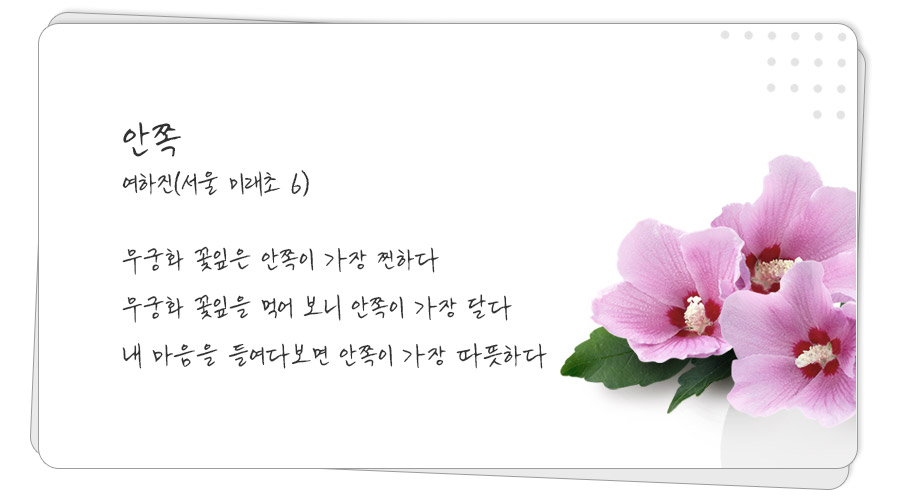 
안쪽
여하진(서울 미래초 6)

무궁화 꽃잎은 안쪽이 가장 찐하다

무궁화 꽃잎을 먹어 보니 안쪽이 가장 달다

내 마음을 들여다보면 안쪽이 가장 따뜻하다
