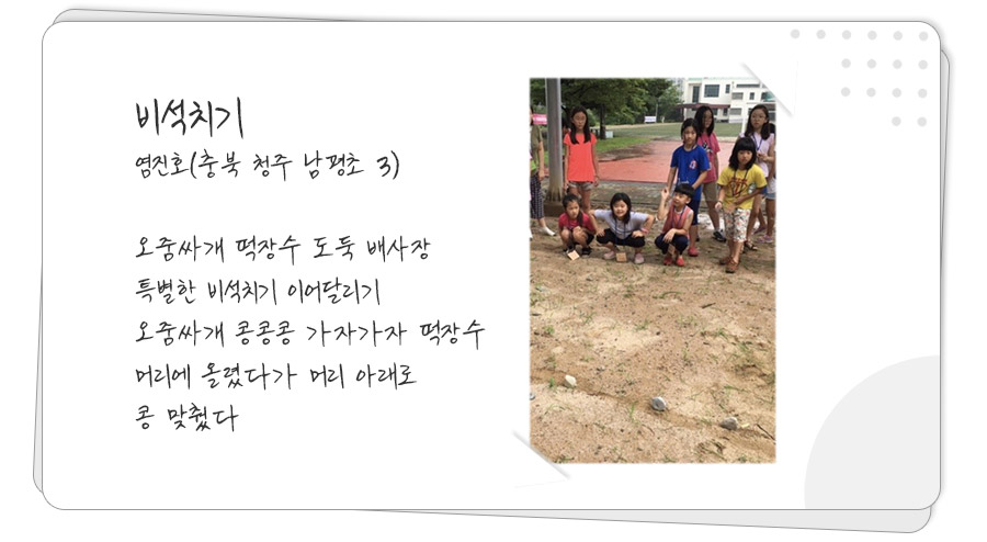 

비석치기
염진호(충북 청주 남평초 3)

오줌싸개 떡장수 도둑 배사장
특별한 비석치기 이어달리기
오줌싸개 콩콩콩 가자가자 떡장수
머리에 올렸다가 머리 아래로
콩 맞췄다

