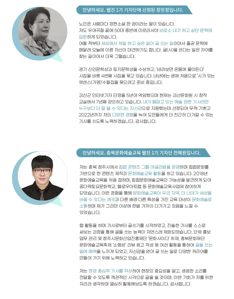 안녕하세요. 웹진 1기 기자단에 선정된 장민정입니다. 
노인은 사람마다 장편소설 한 권이라는 말이 있습니다. 
저도 우여곡절 끝에 50대 중반에 이르러서야 비로소 내가 하고 싶던 문학에 입문하게 되었습니다. 어릴 적부터 세상에서 제일 하고 싶은 일이 글 쓰는 일이어서 줄곧 문학에 매달려 오늘에 이른 자신이 대견하기도 합니다. 글(시)을 쓴다는 일은 자아를 찾는 길이어서 더욱 그렇습니다.

경기 신인문학상과 토지문학상을 수상하고, ‘바라보면 온몸에 물이든다’ 시집을 비롯 4번째 시집을 묶고 있습니다. 내년에는 생애 처음으로 ‘시가 있는 엣센스(가명)’수필집을 묶으려고 준비 중입니다.

괴산군 인터넷기자 단장을 5년여 역임했으며 현재는 괴산문화원 시 창작 교실에서 7년째 강의하고 있습니a다. 내가 몸담고 있는 예술 관련 기사라면 누구보다 더 잘 쓸 수 있다는 자신감으로 지원했는데 선정되어 무척 기쁘고 2022년까지 저의 다양한 경험을 녹여 도민들에게 더 친근히 다가갈 수 있는 기사를 쓰도록 노력하겠습니다. 감사합니다.


안녕하세요. 충북문화예술교육 웹진 1기 기자단 전혜원입니다. 

저는 충북 청주시에서 힙합 콘텐츠 그룹 어글리밤을 운영하며 힙합문화를 기반으로 한 콘텐츠 제작과 문화예술교육 활동을 하고 있습니다. 2018년 문화예술교육을 처음 접하며, 힙합문화예술교육의 가능성을 발견하게 되어 꿈다락토요문화학교, 헬로우아트랩 등 문화예술교육사업에 참여하게 되었습니다. 이런 경험을 통해 문화예술교육이 우리 지역, 더 나아가 세상을 바꿀 수 있다는 생각과 다른 배경·다른 특성을 가진 교육 대상이 문화예술로 소통하며 제가 그리던 이상에 한발 가까이 다가가고 있음을 느낄 수 있었습니다. 

랩 활동을 하며 가사로부터 글쓰기를 시작하였고, 진솔한 가사를 스스로 써보는 과정을 통해 글을 쓰는 능력이 자연스레 체화되었습니다. 단체 홍보 업무 관리 및 청주시문화산업진흥재단 ‘문화사이다’ 취재, 충북문화재단 문화예술교육축제 ‘소행성’ 리뷰 원고 작성 등 여러 활동을 통하여 글을 쓰는 일에 매력을 느끼게 되었고, 자신감을 얻어 글 쓰는 일로 다양한 커리어를 만들어 가기 위해 노력하고 있습니다. 

저는 현장 중심적 기사를 작성하여 현장의 중요성을 알고, 생생한 소리를 전달할 수 있도록 객관적인 시각으로 글을 쓸 것이며, 이번 기회가 저를 위한 자리라 생각하며 열심히 활동해보도록 하겠습니다. 감사합니다.
