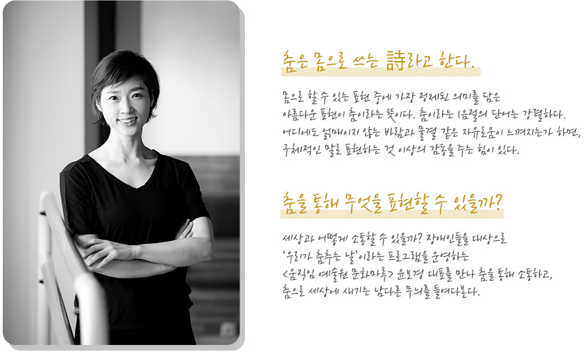 
춤은 몸으로 쓰는 詩라고 한다. 몸으로 할 수 있는 표현 중에 가장 정제된 의미를 담은 아름다운 표현이 춤이라는 뜻이다. 춤이라는 1음절의 단어는 강렬하다. 어디에도 얽매이지 않는 바람과 물결 같은 자유로움이 느껴지는가 하면, 구체적인 말로 표현하는 것 이상의 감동을 주는 힘이 있다. 

춤을 통해 무엇을 표현할 수 있을까? 세상과 어떻게 소통할 수 있을까? 장애인들을 대상으로 ‘우리가 춤추는 날’이라는 프로그램을 운영하는 <움직임 예술원 문화마루> 윤보경 대표를 만나 춤을 통해 소통하고, 춤으로 세상에 새기는 남다른 무늬를 들여다본다.
